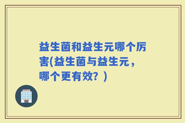 益生菌和益生元哪个厉害(益生菌与益生元，哪个更有效？)