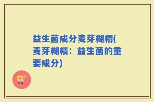 益生菌成分麦芽糊精(麦芽糊精:益生菌的重要成分) 益生菌成分麦芽糊精(麦芽糊精:益生菌的重要成分)