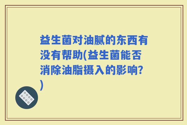 益生菌对油腻的东西有没有帮助(益生菌能否消除油脂摄入的影响?) 益生菌对油腻的东西有没有帮助(益生菌能否消除油脂摄入的影响?)