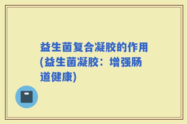 益生菌复合凝胶的作用(益生菌凝胶:增强肠道健康) 益生菌复合凝胶的作用(益生菌凝胶:增强肠道健康)