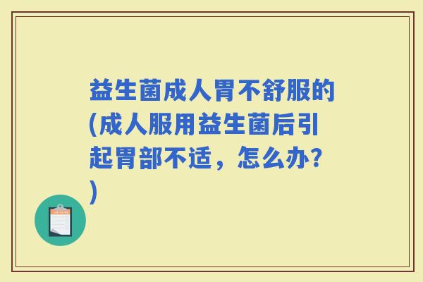 益生菌成人胃不舒服的(成人服用益生菌后引起胃部不适，怎么办？)