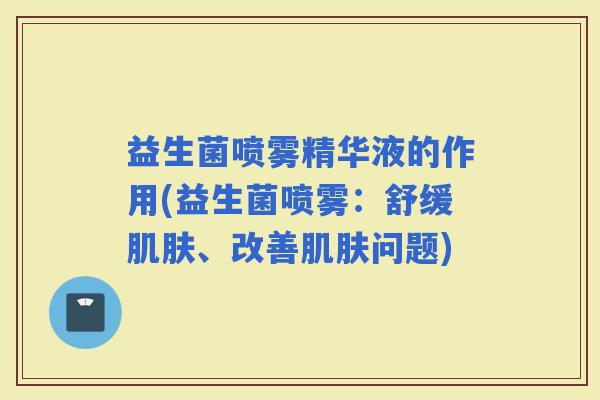 益生菌喷雾精华液的作用(益生菌喷雾:舒缓、改善问题) 益生菌喷雾精华液的作用(益生菌喷雾:舒缓、改善问题)