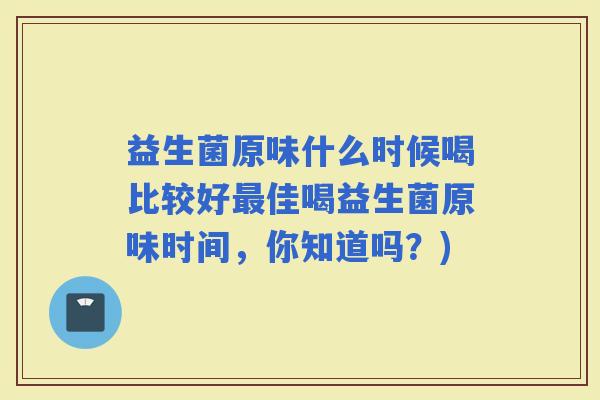 益生菌原味什么时候喝比较好佳喝益生菌原味时间，你知道吗？)