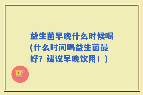 益生菌早晚什么时候喝(什么时间喝益生菌好?建议早晚饮用!) 益生菌早晚什么时候喝(什么时间喝益生菌好?建议早晚饮用!)