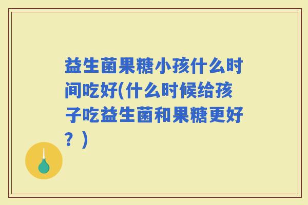 益生菌果糖小孩什么时间吃好(什么时候给孩子吃益生菌和果糖更好?) 益生菌果糖小孩什么时间吃好(什么时候给孩子吃益生菌和果糖更好?)