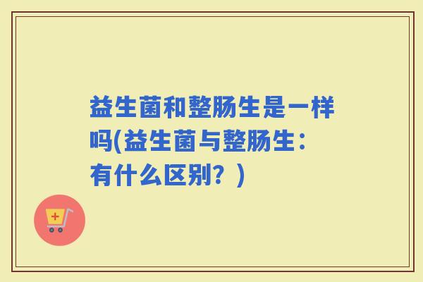 益生菌和整肠生是一样吗(益生菌与整肠生:有什么区别?) 益生菌和整肠生是一样吗(益生菌与整肠生:有什么区别?)