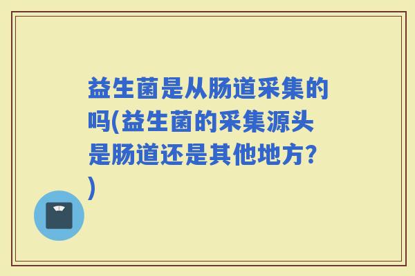 益生菌是从肠道采集的吗(益生菌的采集源头是肠道还是其他地方？)