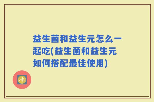 益生菌和益生元怎么一起吃(益生菌和益生元如何搭配佳使用)