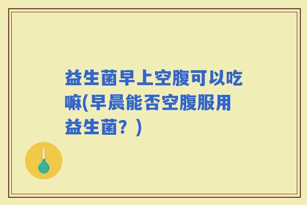 益生菌早上空腹可以吃嘛(早晨能否空腹服用益生菌？)