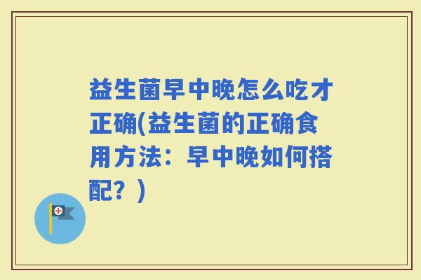 益生菌早中晚怎么吃才正确(益生菌的正确食用方法：早中晚如何搭配？)