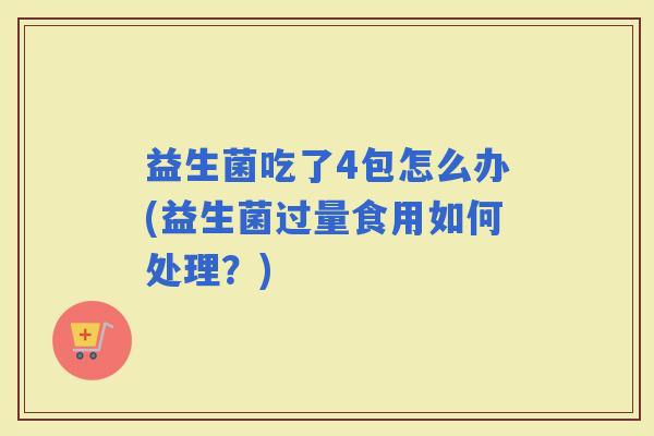 益生菌吃了4包怎么办(益生菌过量食用如何处理?) 益生菌吃了4包怎么办(益生菌过量食用如何处理?)