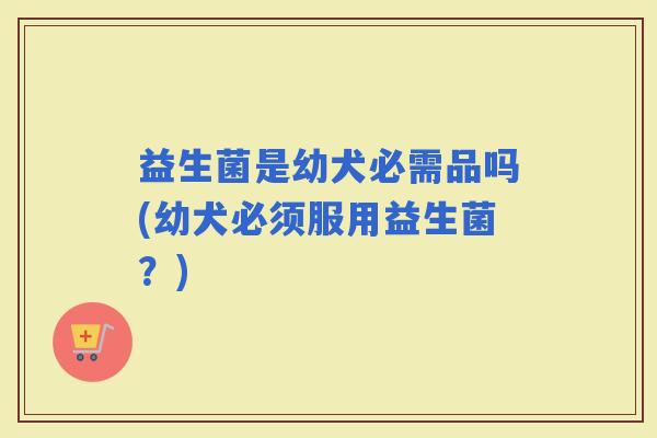 益生菌是幼犬必需品吗(幼犬必须服用益生菌？)
