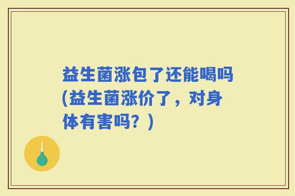 益生菌涨包了还能喝吗(益生菌涨价了,对身体有害吗?) 益生菌涨包了还能喝吗(益生菌涨价了,对身体有害吗?)