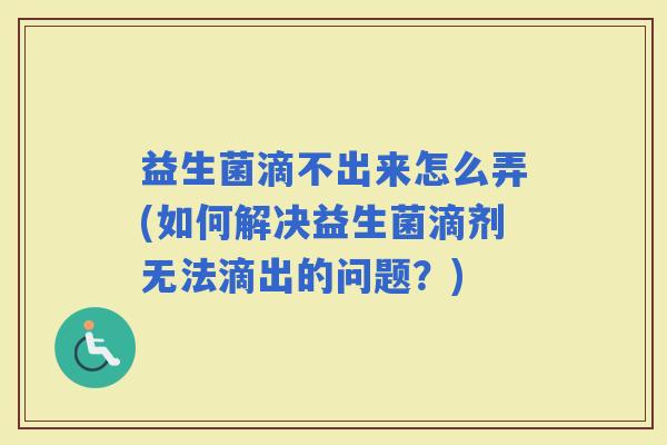 益生菌滴不出来怎么弄(如何解决益生菌滴剂无法滴出的问题？)