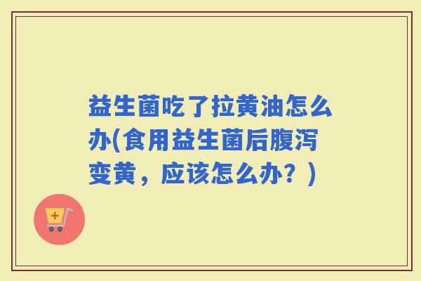 益生菌吃了拉黄油怎么办(食用益生菌后变黄，应该怎么办？)