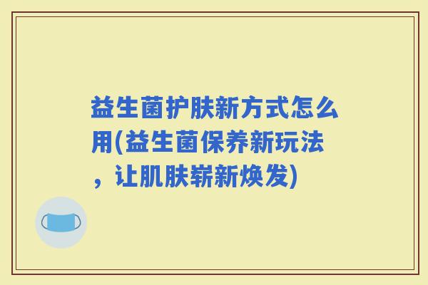 益生菌护肤新方式怎么用(益生菌保养新玩法，让崭新焕发)