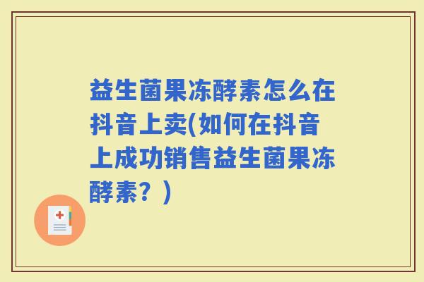 益生菌果冻酵素怎么在抖音上卖(如何在抖音上成功销售益生菌果冻酵素?) 益生菌果冻酵素怎么在抖音上卖(如何在抖音上成功销售益生菌果冻酵素?)