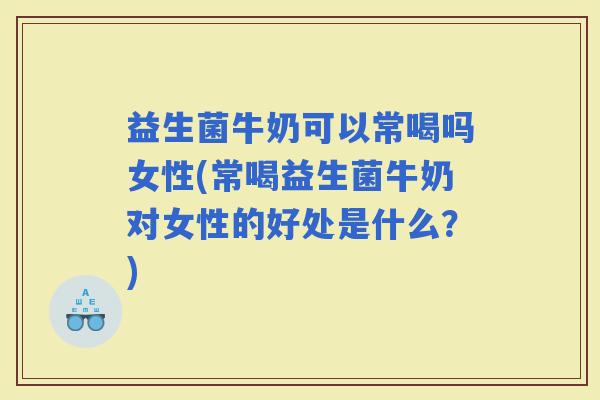 益生菌牛奶可以常喝吗女性(常喝益生菌牛奶对女性的好处是什么？)