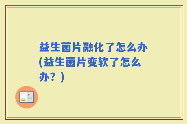 益生菌片融化了怎么办(益生菌片变软了怎么办？)