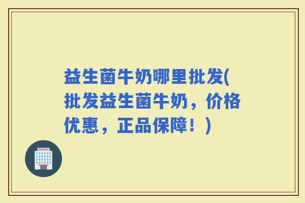 益生菌牛奶哪里批发(批发益生菌牛奶，价格优惠，正品保障！)