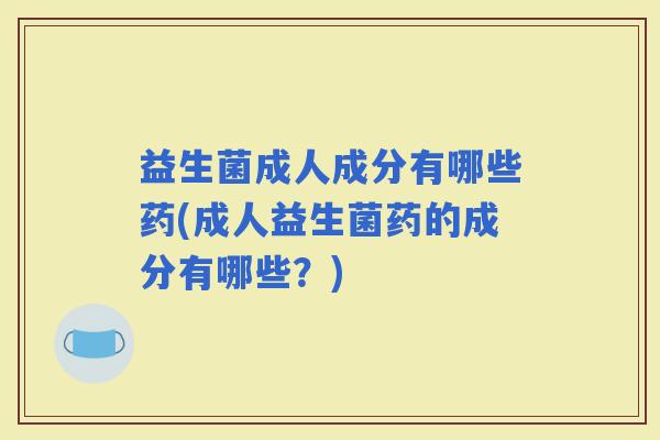 益生菌成人成分有哪些药(成人益生菌药的成分有哪些？)