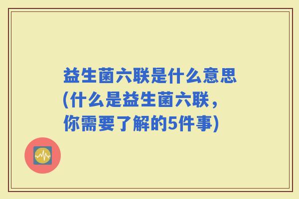 益生菌六联是什么意思(什么是益生菌六联，你需要了解的5件事)