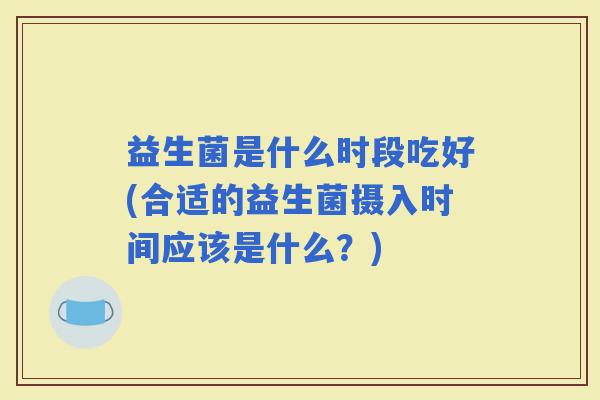 益生菌是什么时段吃好(合适的益生菌摄入时间应该是什么？)