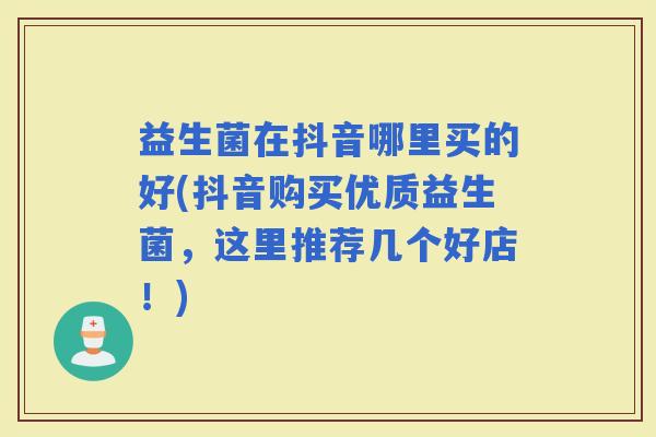 益生菌在抖音哪里买的好(抖音购买优质益生菌，这里推荐几个好店！)