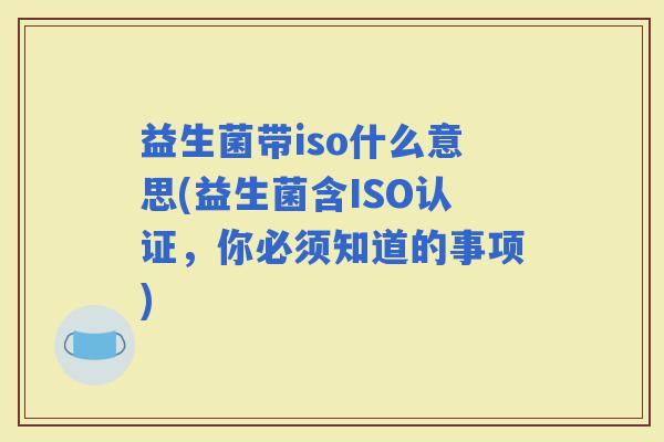 益生菌带iso什么意思(益生菌含ISO认证,你必须知道的事项) 益生菌带iso什么意思(益生菌含ISO认证,你必须知道的事项)