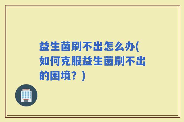 益生菌刷不出怎么办(如何克服益生菌刷不出的困境？)
