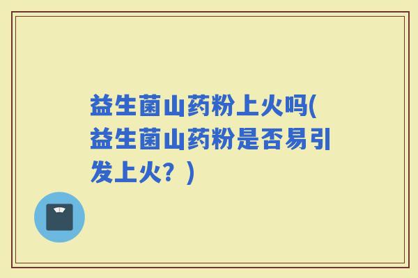 益生菌山药粉上火吗(益生菌山药粉是否易引发上火？)