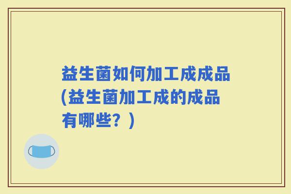 益生菌如何加工成成品(益生菌加工成的成品有哪些?) 益生菌如何加工成成品(益生菌加工成的成品有哪些?)