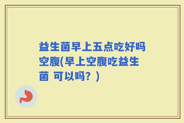 益生菌早上五点吃好吗空腹(早上空腹吃益生菌 可以吗？)