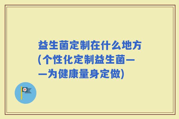 益生菌定制在什么地方(个性化定制益生菌——为健康量身定做)