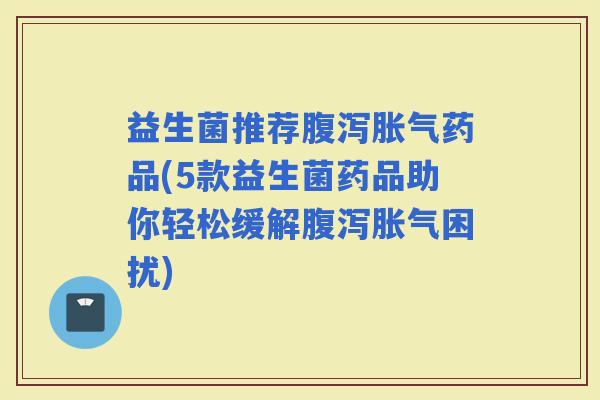 益生菌推荐药品(5款益生菌药品助你轻松缓解困扰)