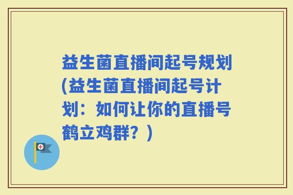 益生菌直播间起号规划(益生菌直播间起号计划：如何让你的直播号鹤立鸡群？)