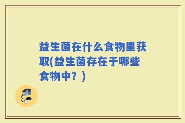 益生菌在什么食物里获取(益生菌存在于哪些食物中?) 益生菌在什么食物里获取(益生菌存在于哪些食物中?)