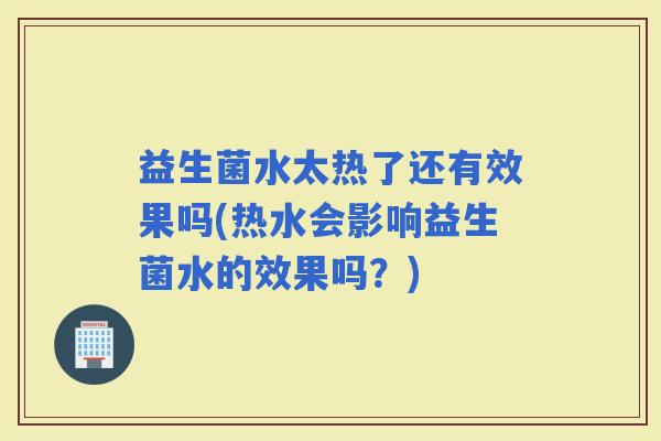 益生菌水太热了还有效果吗(热水会影响益生菌水的效果吗?) 益生菌水太热了还有效果吗(热水会影响益生菌水的效果吗?)