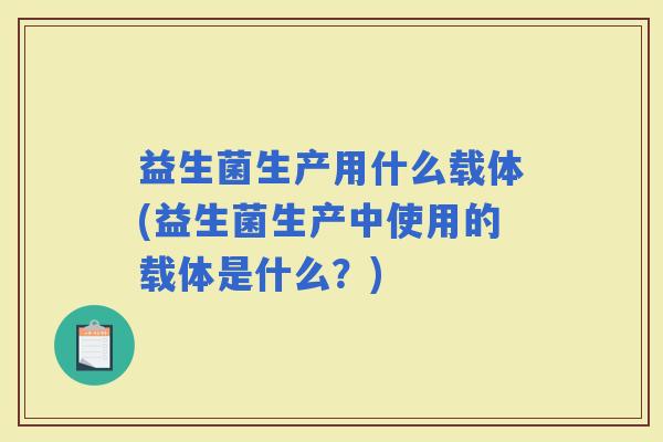 益生菌生产用什么载体(益生菌生产中使用的载体是什么?) 益生菌生产用什么载体(益生菌生产中使用的载体是什么?)