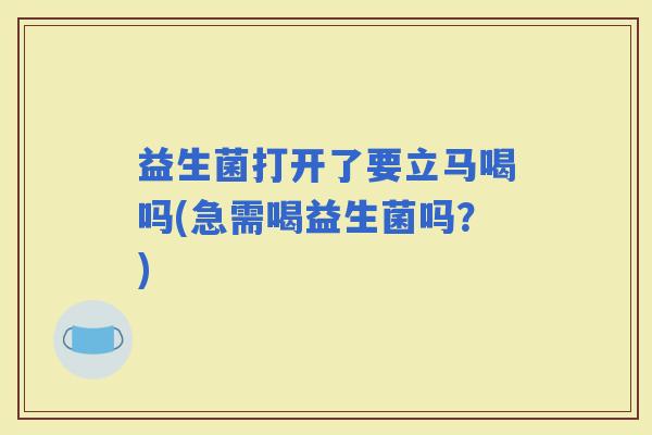益生菌打开了要立马喝吗(急需喝益生菌吗？)