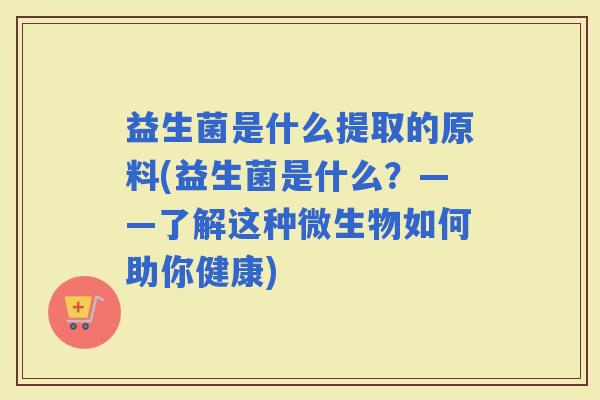 益生菌是什么提取的原料(益生菌是什么?——了解这种微生物如何助你健康) 益生菌是什么提取的原料(益生菌是什么?——了解这种微生物如何助你健康)