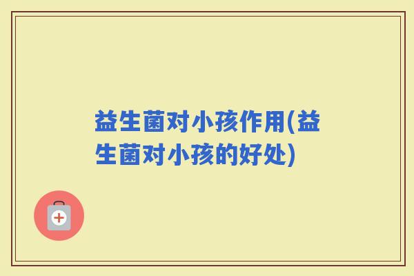 益生菌对小孩作用(益生菌对小孩的好处)