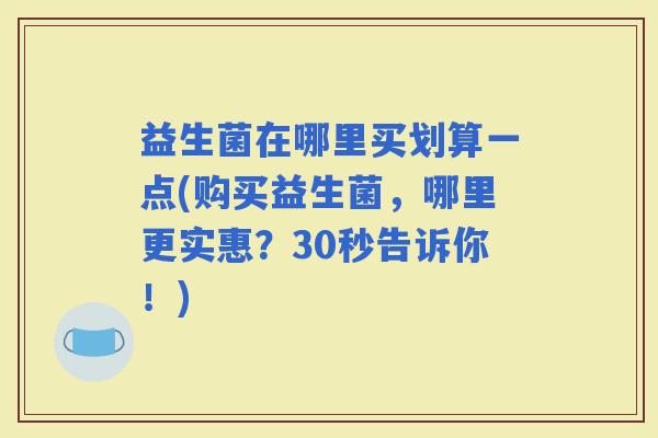益生菌在哪里买划算一点(购买益生菌，哪里更实惠？30秒告诉你！)