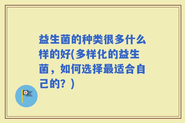 益生菌的种类很多什么样的好(多样化的益生菌,如何选择适合自己的?) 益生菌的种类很多什么样的好(多样化的益生菌,如何选择适合自己的?)