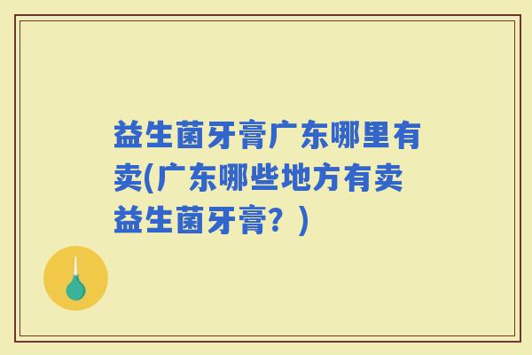 益生菌牙膏广东哪里有卖(广东哪些地方有卖益生菌牙膏?) 益生菌牙膏广东哪里有卖(广东哪些地方有卖益生菌牙膏?)