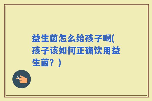 益生菌怎么给孩子喝(孩子该如何正确饮用益生菌？)