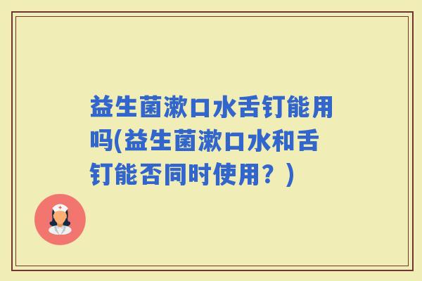 益生菌漱口水舌钉能用吗(益生菌漱口水和舌钉能否同时使用?) 益生菌漱口水舌钉能用吗(益生菌漱口水和舌钉能否同时使用?)