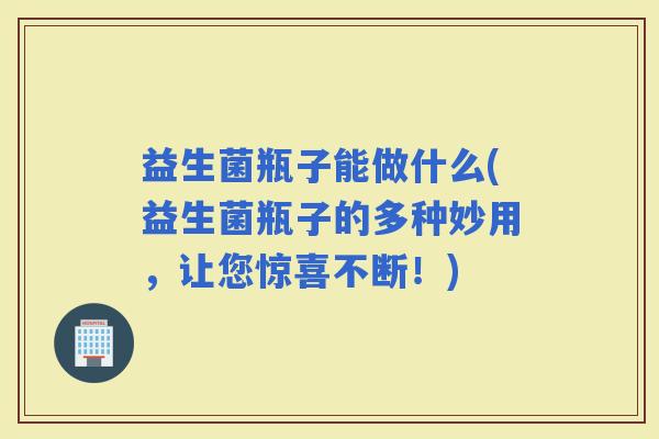 益生菌瓶子能做什么(益生菌瓶子的多种妙用，让您惊喜不断！)