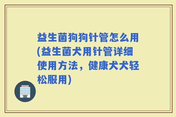 益生菌狗狗针管怎么用(益生菌犬用针管详细使用方法，健康犬犬轻松服用)