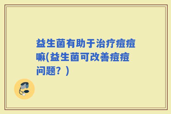 益生菌有助于痘痘嘛(益生菌可改善痘痘问题？)